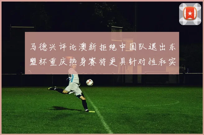 马德兴评论澳新拒绝中国队退出东盟杯重庆热身赛将更具针对性和实效性