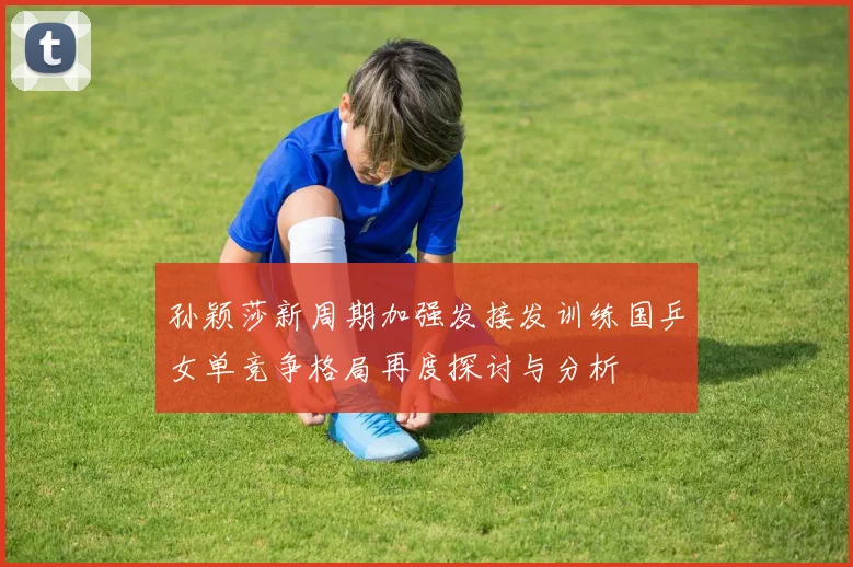 孙颖莎新周期加强发接发训练国乒女单竞争格局再度探讨与分析