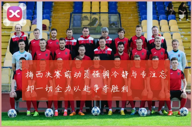 梅西决赛前动员强调冷静与专注忘却一切全力以赴争夺胜利