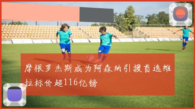 摩根罗杰斯成为阿森纳引援首选维拉标价超116亿镑