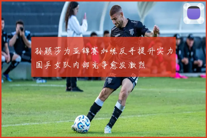 孙颖莎为亚锦赛加练反手提升实力国乒女队内部竞争愈发激烈