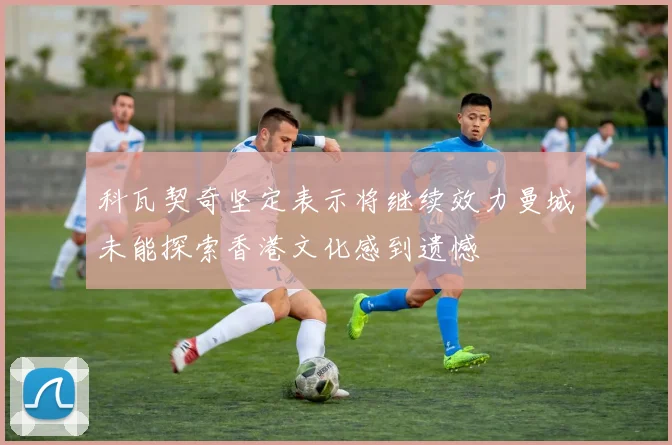 科瓦契奇坚定表示将继续效力曼城未能探索香港文化感到遗憾