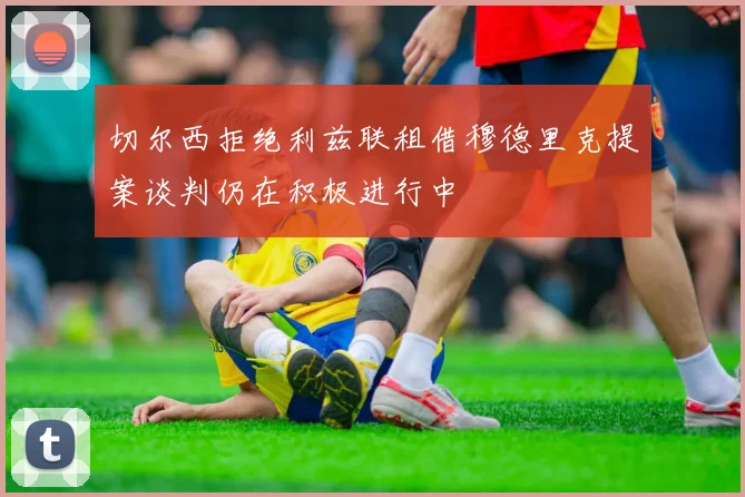 切尔西拒绝利兹联租借穆德里克提案谈判仍在积极进行中