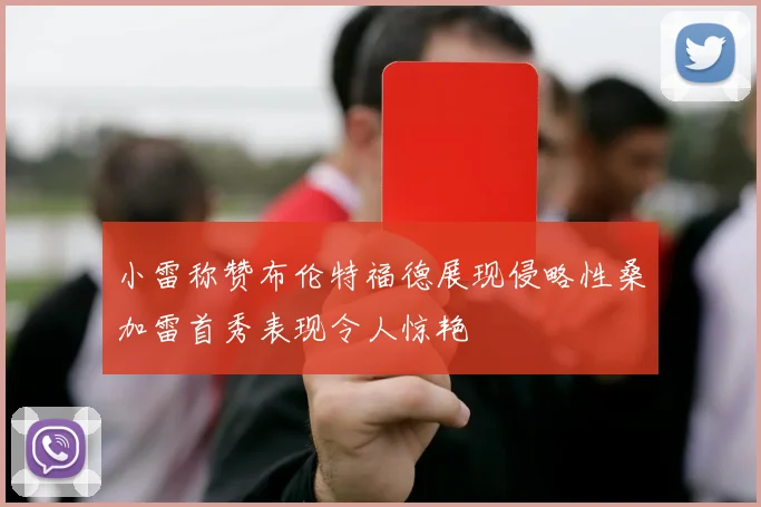 小雷称赞布伦特福德展现侵略性桑加雷首秀表现令人惊艳