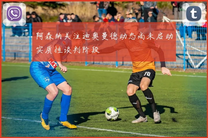 阿森纳关注迪奥曼德动态尚未启动实质性谈判阶段