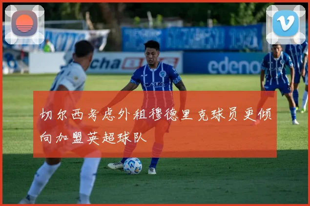 切尔西考虑外租穆德里克球员更倾向加盟英超球队