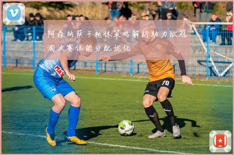 阿森纳萨卡轮休策略解析助力欧冠淘汰赛体能分配优化