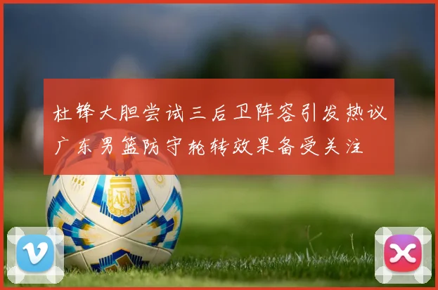 杜锋大胆尝试三后卫阵容引发热议广东男篮防守轮转效果备受关注