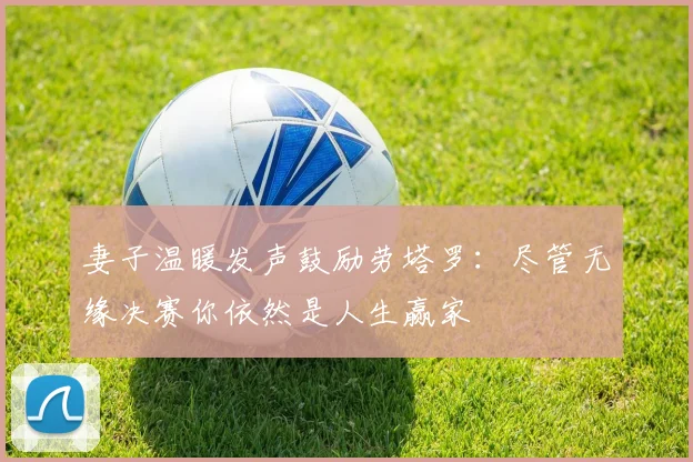 妻子温暖发声鼓励劳塔罗：尽管无缘决赛你依然是人生赢家
