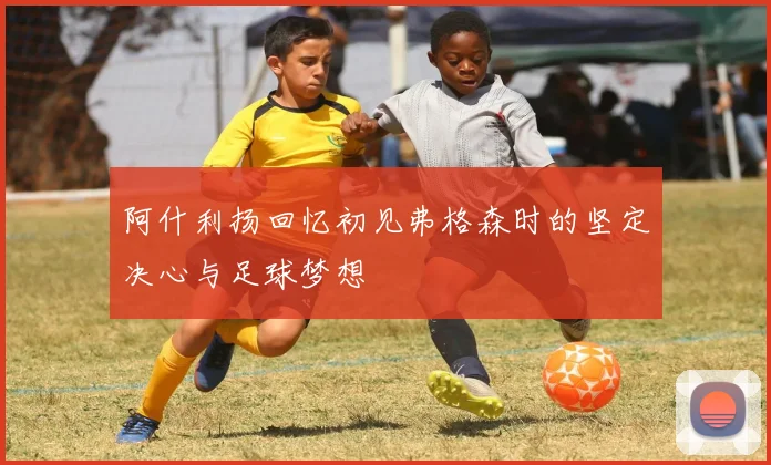 阿什利扬回忆初见弗格森时的坚定决心与足球梦想