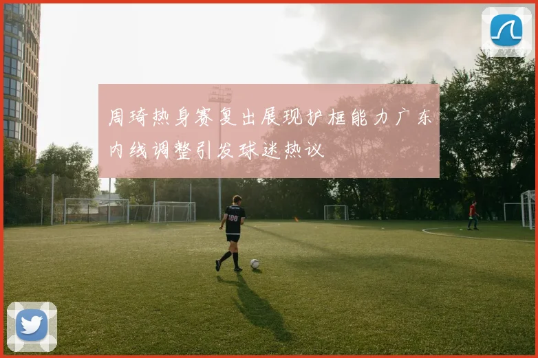 周琦热身赛复出展现护框能力广东内线调整引发球迷热议